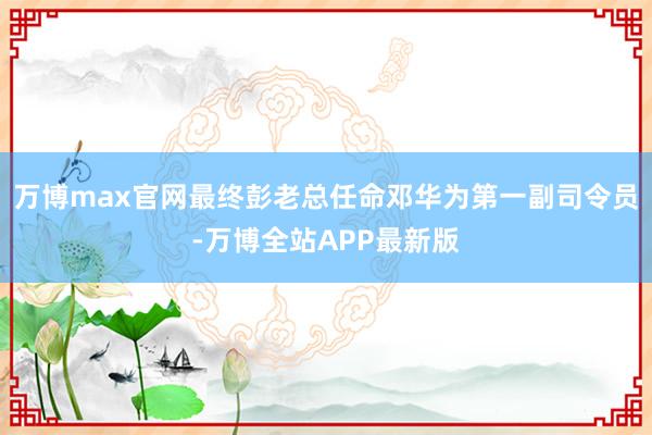 万博max官网最终彭老总任命邓华为第一副司令员-万博全站APP最新版