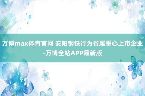 万博max体育官网 安阳钢铁行为省属重心上市企业-万博全站APP最新版