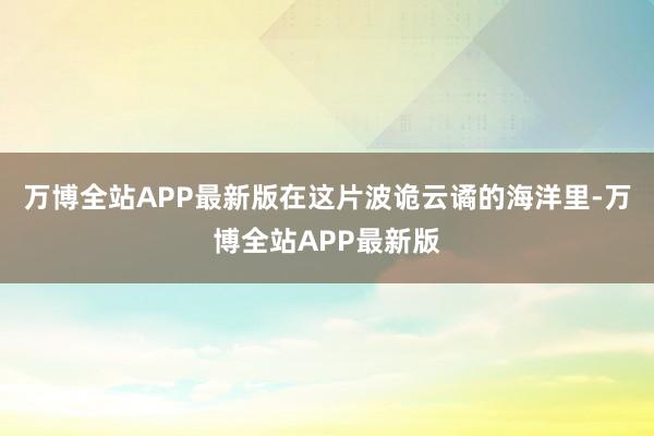 万博全站APP最新版在这片波诡云谲的海洋里-万博全站APP最新版