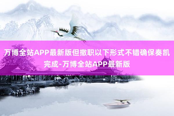 万博全站APP最新版但撤职以下形式不错确保奏凯完成-万博全站APP最新版