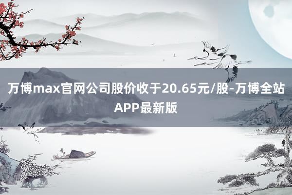 万博max官网公司股价收于20.65元/股-万博全站APP最新版