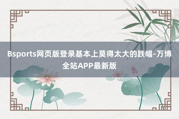 Bsports网页版登录基本上莫得太大的跌幅-万博全站APP最新版