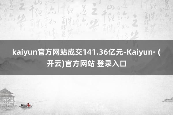 kaiyun官方网站成交141.36亿元-Kaiyun· (开云)官方网站 登录入口