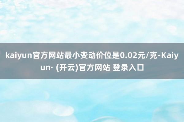 kaiyun官方网站最小变动价位是0.02元/克-Kaiyun· (开云)官方网站 登录入口