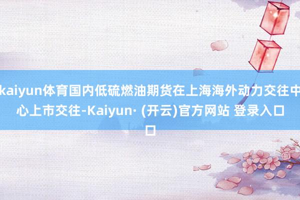 kaiyun体育国内低硫燃油期货在上海海外动力交往中心上市交往-Kaiyun· (开云)官方网站 登录入口