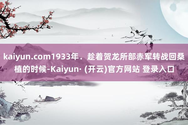 kaiyun.com1933年．趁着贺龙所部赤军转战回桑植的时候-Kaiyun· (开云)官方网站 登录入口