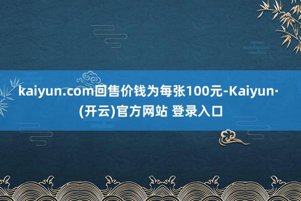 kaiyun.com回售价钱为每张100元-Kaiyun· (开云)官方网站 登录入口