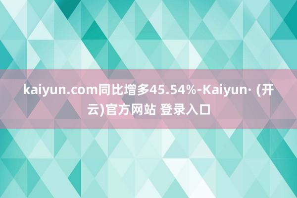 kaiyun.com同比增多45.54%-Kaiyun· (开云)官方网站 登录入口