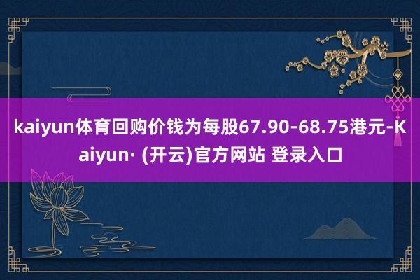 kaiyun体育回购价钱为每股67.90-68.75港元-Kaiyun· (开云)官方网站 登录入口