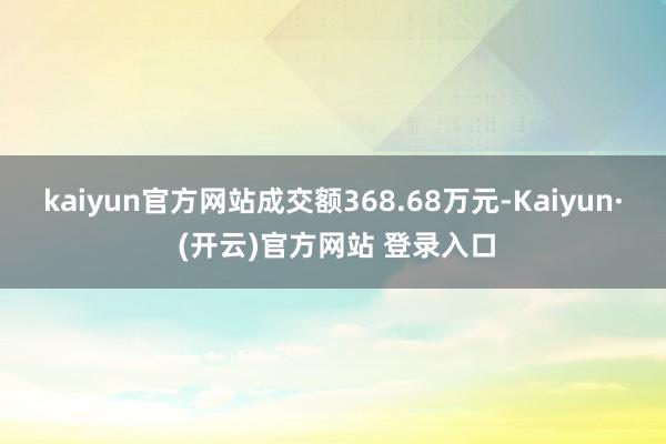 kaiyun官方网站成交额368.68万元-Kaiyun· (开云)官方网站 登录入口