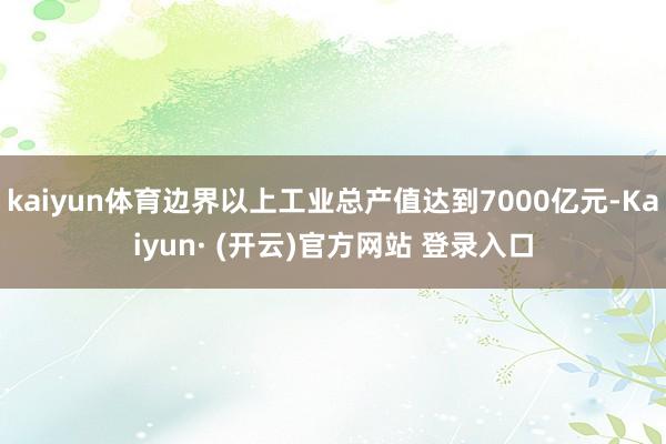 kaiyun体育边界以上工业总产值达到7000亿元-Kaiyun· (开云)官方网站 登录入口