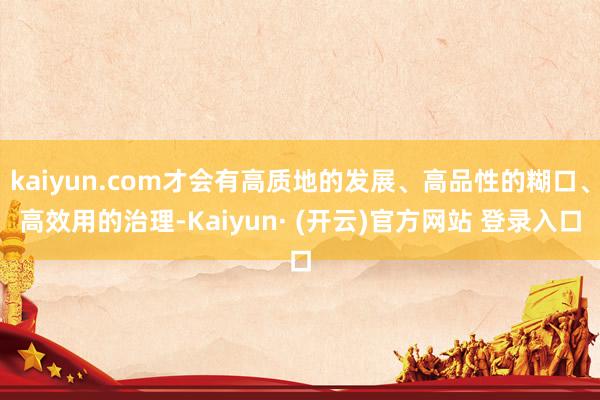 kaiyun.com才会有高质地的发展、高品性的糊口、高效用的治理-Kaiyun· (开云)官方网站 登录入口