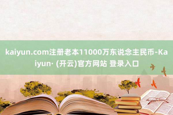 kaiyun.com注册老本11000万东说念主民币-Kaiyun· (开云)官方网站 登录入口