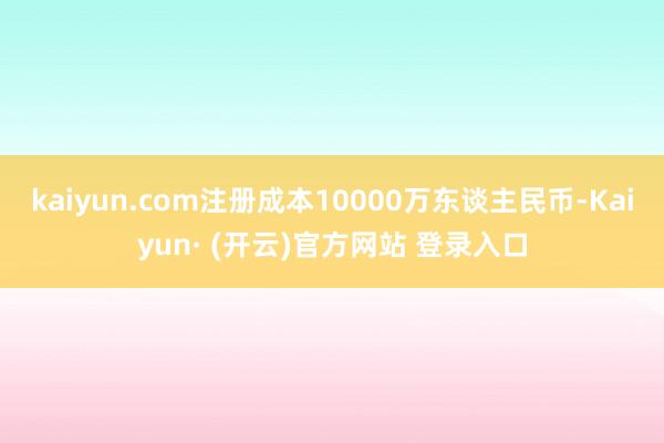 kaiyun.com注册成本10000万东谈主民币-Kaiyun· (开云)官方网站 登录入口