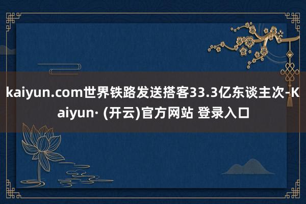 kaiyun.com世界铁路发送搭客33.3亿东谈主次-Kaiyun· (开云)官方网站 登录入口