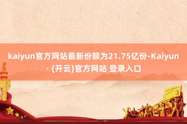 kaiyun官方网站最新份额为21.75亿份-Kaiyun· (开云)官方网站 登录入口