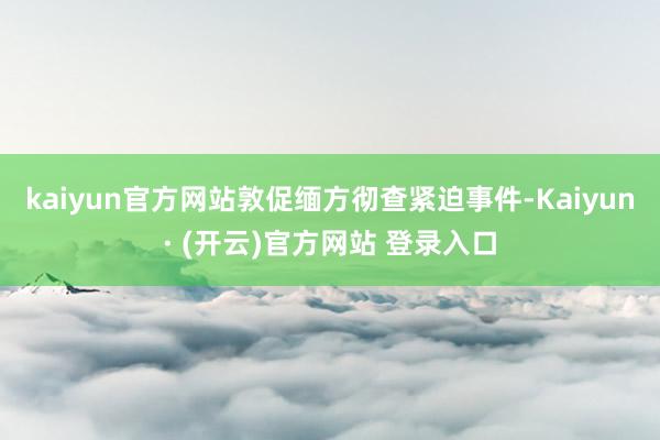 kaiyun官方网站敦促缅方彻查紧迫事件-Kaiyun· (开云)官方网站 登录入口