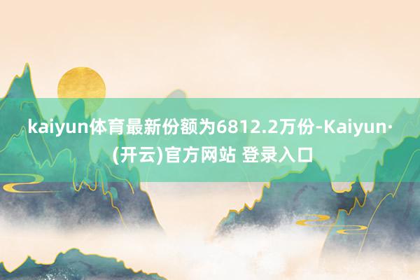 kaiyun体育最新份额为6812.2万份-Kaiyun· (开云)官方网站 登录入口