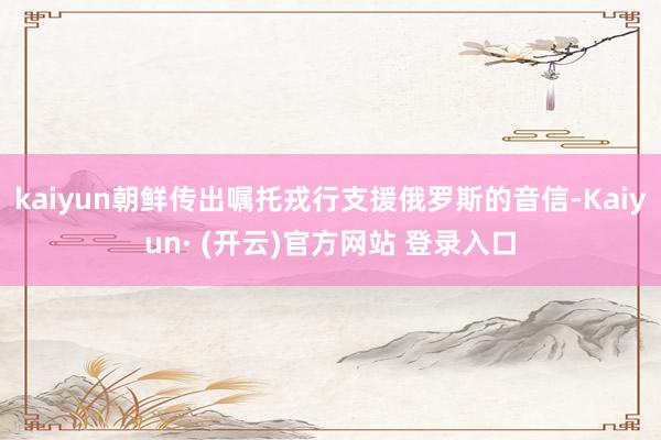 kaiyun朝鲜传出嘱托戎行支援俄罗斯的音信-Kaiyun· (开云)官方网站 登录入口