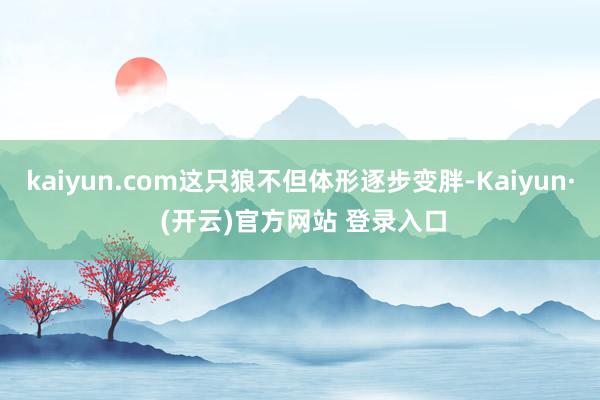 kaiyun.com这只狼不但体形逐步变胖-Kaiyun· (开云)官方网站 登录入口