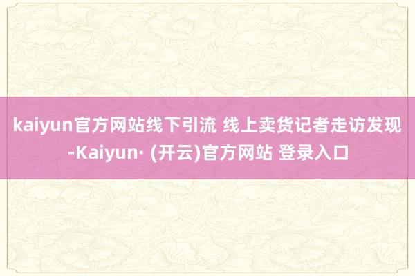 kaiyun官方网站　　线下引流 线上卖货　　记者走访发现-Kaiyun· (开云)官方网站 登录入口