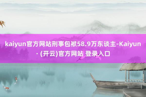 kaiyun官方网站刑事包袱58.9万东谈主-Kaiyun· (开云)官方网站 登录入口