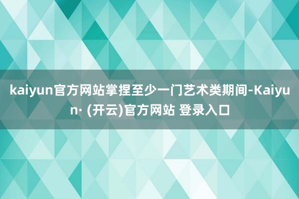 kaiyun官方网站掌捏至少一门艺术类期间-Kaiyun· (开云)官方网站 登录入口