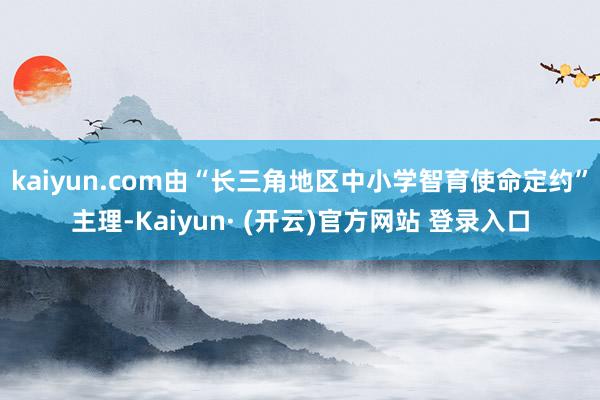 kaiyun.com由“长三角地区中小学智育使命定约”主理-Kaiyun· (开云)官方网站 登录入口