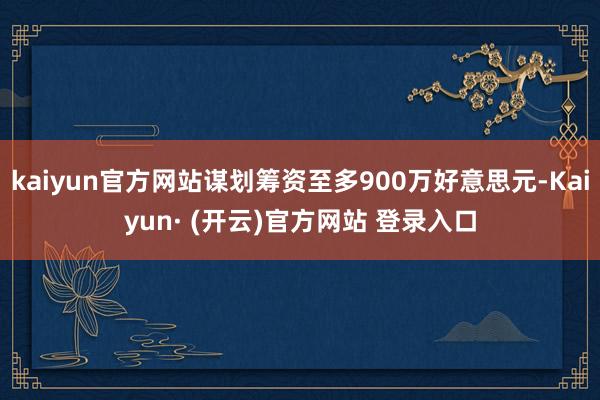 kaiyun官方网站谋划筹资至多900万好意思元-Kaiyun· (开云)官方网站 登录入口