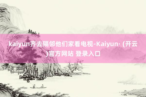 kaiyun齐去隔邻他们家看电视-Kaiyun· (开云)官方网站 登录入口