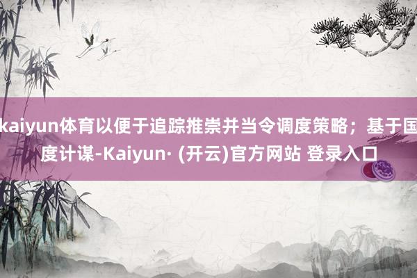 kaiyun体育以便于追踪推崇并当令调度策略；基于国度计谋-Kaiyun· (开云)官方网站 登录入口