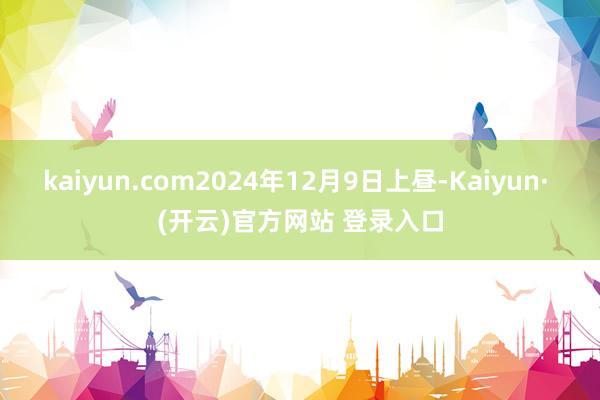 kaiyun.com2024年12月9日上昼-Kaiyun· (开云)官方网站 登录入口