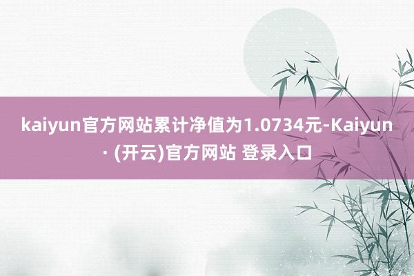 kaiyun官方网站累计净值为1.0734元-Kaiyun· (开云)官方网站 登录入口