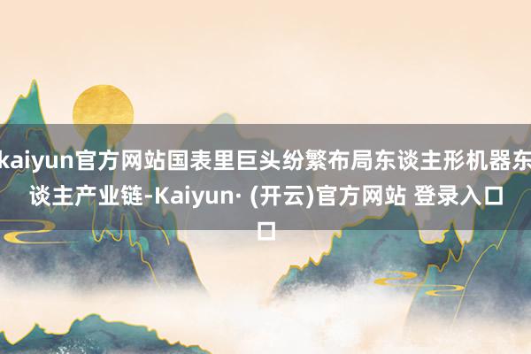 kaiyun官方网站国表里巨头纷繁布局东谈主形机器东谈主产业链-Kaiyun· (开云)官方网站 登录入口