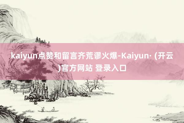 kaiyun点赞和留言齐荒谬火爆-Kaiyun· (开云)官方网站 登录入口