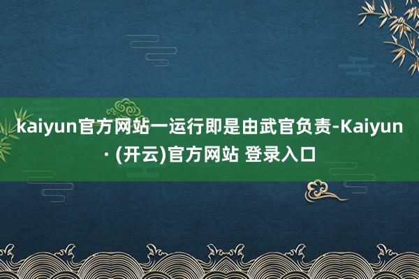 kaiyun官方网站一运行即是由武官负责-Kaiyun· (开云)官方网站 登录入口