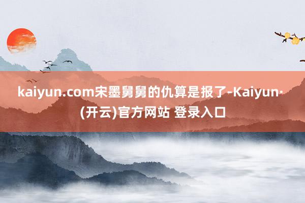 kaiyun.com宋墨舅舅的仇算是报了-Kaiyun· (开云)官方网站 登录入口