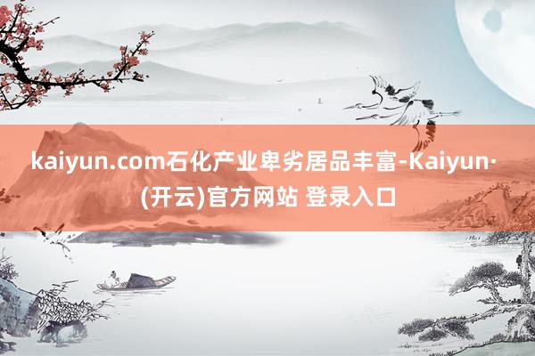 kaiyun.com石化产业卑劣居品丰富-Kaiyun· (开云)官方网站 登录入口