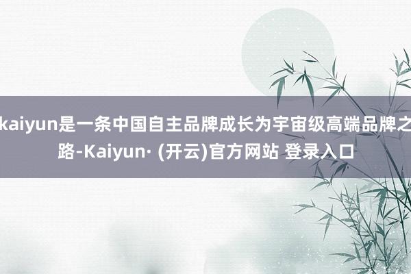 kaiyun是一条中国自主品牌成长为宇宙级高端品牌之路-Kaiyun· (开云)官方网站 登录入口