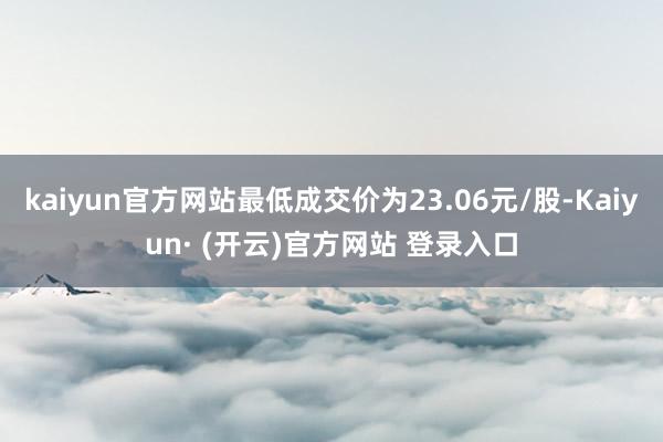 kaiyun官方网站最低成交价为23.06元/股-Kaiyun· (开云)官方网站 登录入口