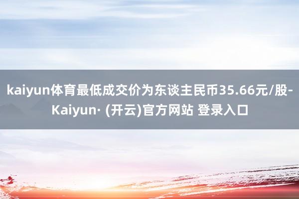 kaiyun体育最低成交价为东谈主民币35.66元/股-Kaiyun· (开云)官方网站 登录入口