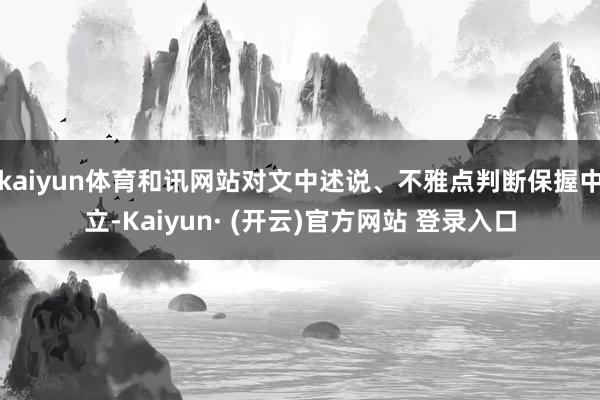 kaiyun体育和讯网站对文中述说、不雅点判断保握中立-Kaiyun· (开云)官方网站 登录入口