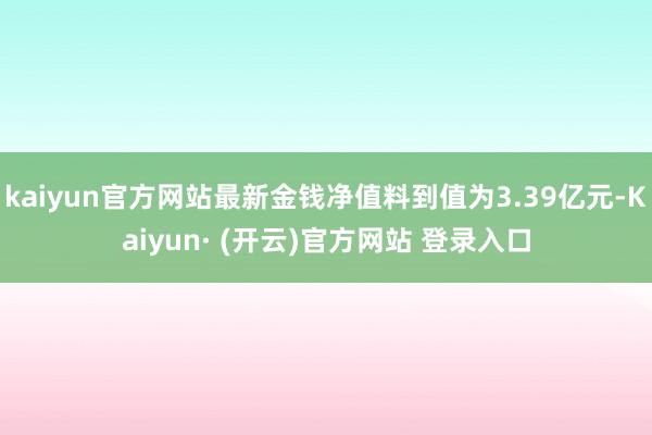 kaiyun官方网站最新金钱净值料到值为3.39亿元-Kaiyun· (开云)官方网站 登录入口