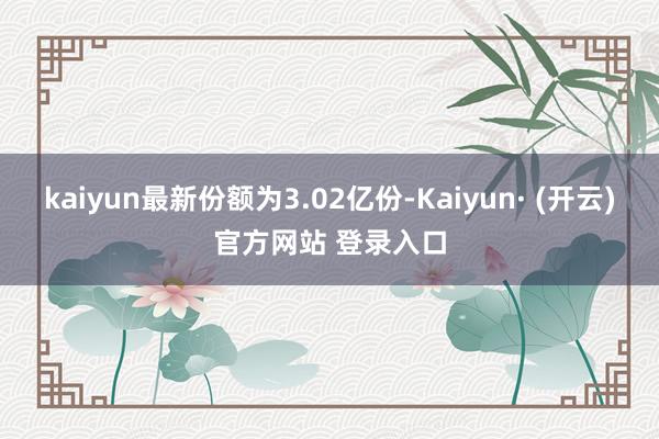 kaiyun最新份额为3.02亿份-Kaiyun· (开云)官方网站 登录入口