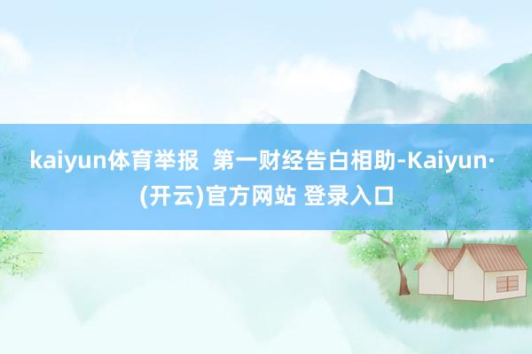 kaiyun体育举报  第一财经告白相助-Kaiyun· (开云)官方网站 登录入口