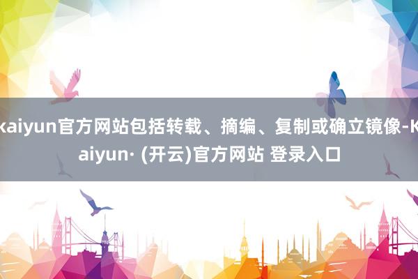 kaiyun官方网站包括转载、摘编、复制或确立镜像-Kaiyun· (开云)官方网站 登录入口