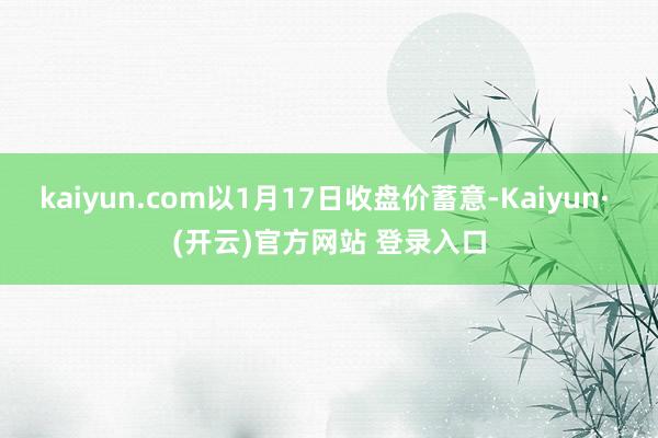 kaiyun.com以1月17日收盘价蓄意-Kaiyun· (开云)官方网站 登录入口