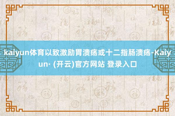 kaiyun体育以致激励胃溃疡或十二指肠溃疡-Kaiyun· (开云)官方网站 登录入口