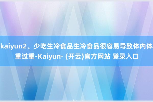 kaiyun2、少吃生冷食品生冷食品很容易导致体内体重过重-Kaiyun· (开云)官方网站 登录入口