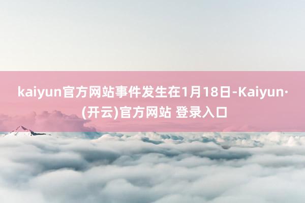 kaiyun官方网站事件发生在1月18日-Kaiyun· (开云)官方网站 登录入口